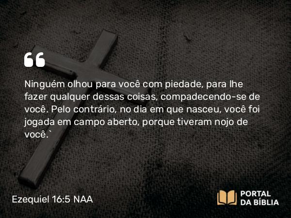 Ezequiel 16:5 NAA - Ninguém olhou para você com piedade, para lhe fazer qualquer dessas coisas, compadecendo-se de você. Pelo contrário, no dia em que nasceu, você foi jogada em campo aberto, porque tiveram nojo de você.