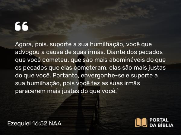 Ezequiel 16:52 NAA - Agora, pois, suporte a sua humilhação, você que advogou a causa de suas irmãs. Diante dos pecados que você cometeu, que são mais abomináveis do que os pecados que elas cometeram, elas são mais justas do que você. Portanto, envergonhe-se e suporte a sua humilhação, pois você fez as suas irmãs parecerem mais justas do que você.