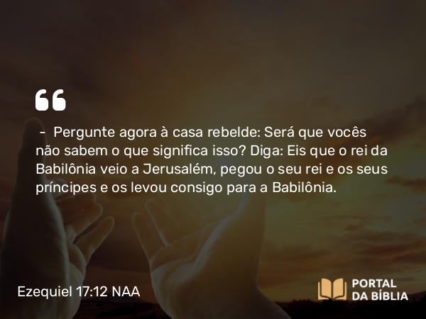 Ezequiel 17:12 NAA - — Pergunte agora à casa rebelde: Será que vocês não sabem o que significa isso? Diga: Eis que o rei da Babilônia veio a Jerusalém, pegou o seu rei e os seus príncipes e os levou consigo para a Babilônia.