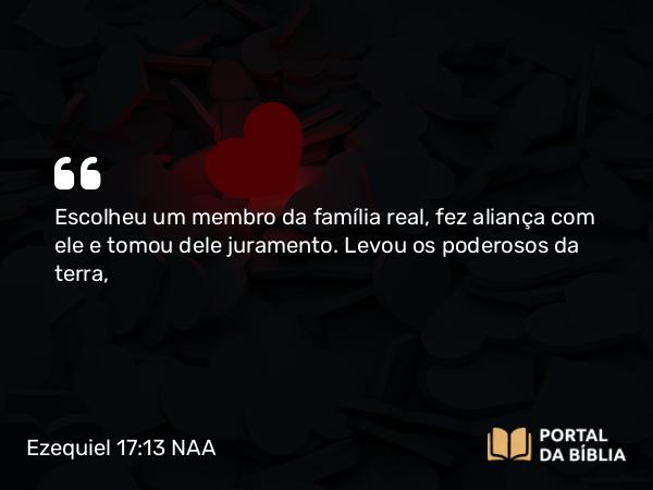 Ezequiel 17:13 NAA - Escolheu um membro da família real, fez aliança com ele e tomou dele juramento. Levou os poderosos da terra,