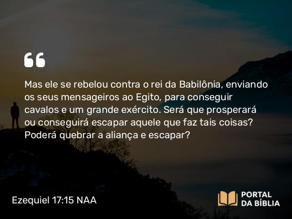 Ezequiel 17:15 NAA - Mas ele se rebelou contra o rei da Babilônia, enviando os seus mensageiros ao Egito, para conseguir cavalos e um grande exército. Será que prosperará ou conseguirá escapar aquele que faz tais coisas? Poderá quebrar a aliança e escapar?