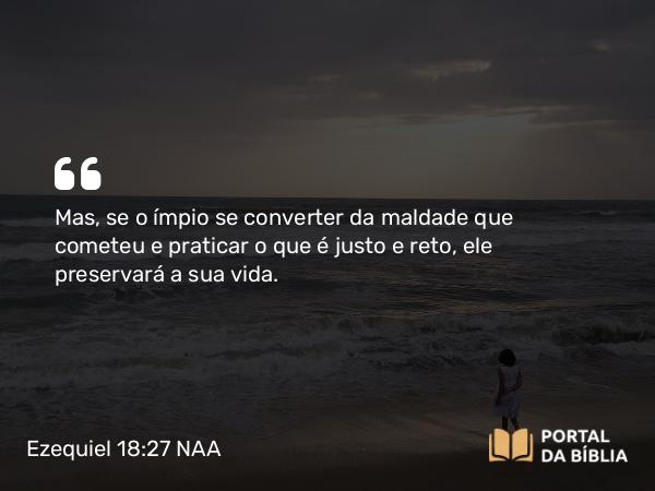 Ezequiel 18:27 NAA - Mas, se o ímpio se converter da maldade que cometeu e praticar o que é justo e reto, ele preservará a sua vida.