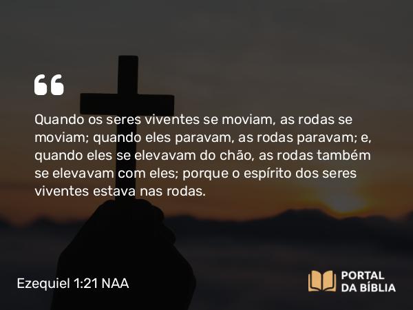 Ezequiel 1:21 NAA - Quando os seres viventes se moviam, as rodas se moviam; quando eles paravam, as rodas paravam; e, quando eles se elevavam do chão, as rodas também se elevavam com eles; porque o espírito dos seres viventes estava nas rodas.