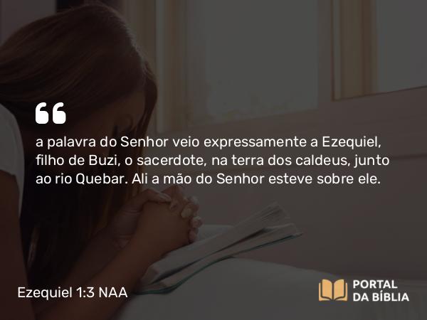 Ezequiel 1:3 NAA - a palavra do Senhor veio expressamente a Ezequiel, filho de Buzi, o sacerdote, na terra dos caldeus, junto ao rio Quebar. Ali a mão do Senhor esteve sobre ele.