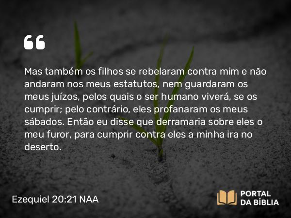 Ezequiel 20:21 NAA - Mas também os filhos se rebelaram contra mim e não andaram nos meus estatutos, nem guardaram os meus juízos, pelos quais o ser humano viverá, se os cumprir; pelo contrário, eles profanaram os meus sábados. Então eu disse que derramaria sobre eles o meu furor, para cumprir contra eles a minha ira no deserto.