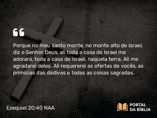 Ezequiel 20:40-41 NAA - Porque no meu santo monte, no monte alto de Israel, diz o Senhor Deus, ali toda a casa de Israel me adorará, toda a casa de Israel, naquela terra. Ali me agradarei deles. Ali requererei as ofertas de vocês, as primícias das dádivas e todas as coisas sagradas.