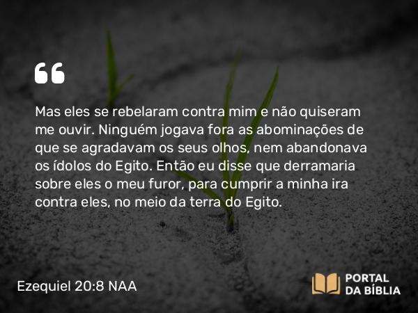 Ezequiel 20:8 NAA - Mas eles se rebelaram contra mim e não quiseram me ouvir. Ninguém jogava fora as abominações de que se agradavam os seus olhos, nem abandonava os ídolos do Egito. Então eu disse que derramaria sobre eles o meu furor, para cumprir a minha ira contra eles, no meio da terra do Egito.