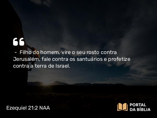 Ezequiel 21:2 NAA - — Filho do homem, vire o seu rosto contra Jerusalém, fale contra os santuários e profetize contra a terra de Israel.