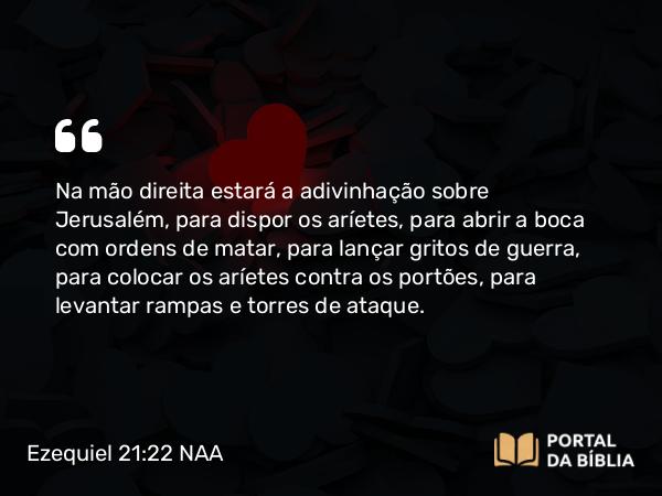 Ezequiel 21:22 NAA - Na mão direita estará a adivinhação sobre Jerusalém, para dispor os aríetes, para abrir a boca com ordens de matar, para lançar gritos de guerra, para colocar os aríetes contra os portões, para levantar rampas e torres de ataque.