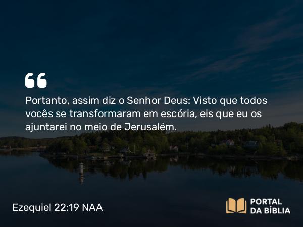 Ezequiel 22:19 NAA - Portanto, assim diz o Senhor Deus: Visto que todos vocês se transformaram em escória, eis que eu os ajuntarei no meio de Jerusalém.