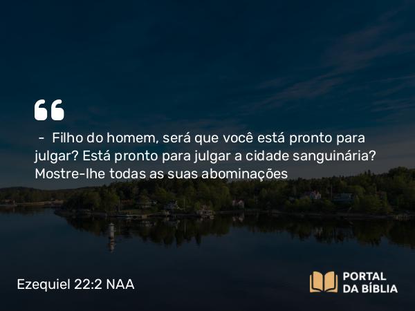 Ezequiel 22:2 NAA - — Filho do homem, será que você está pronto para julgar? Está pronto para julgar a cidade sanguinária? Mostre-lhe todas as suas abominações