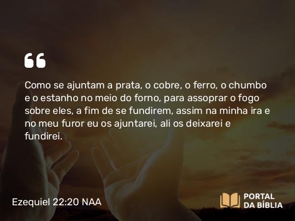 Ezequiel 22:20-21 NAA - Como se ajuntam a prata, o cobre, o ferro, o chumbo e o estanho no meio do forno, para assoprar o fogo sobre eles, a fim de se fundirem, assim na minha ira e no meu furor eu os ajuntarei, ali os deixarei e fundirei.