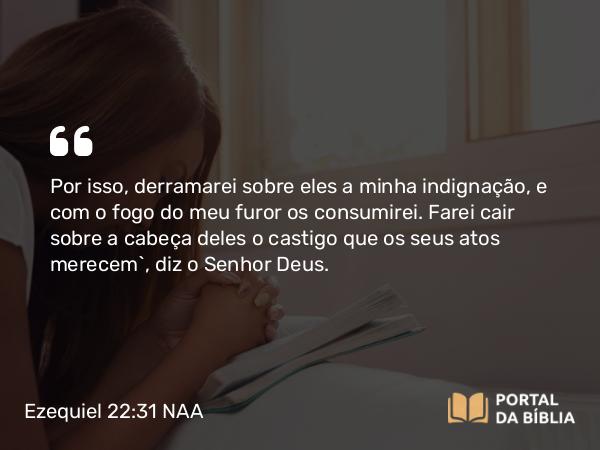 Ezequiel 22:31 NAA - Por isso, derramarei sobre eles a minha indignação, e com o fogo do meu furor os consumirei. Farei cair sobre a cabeça deles o castigo que os seus atos merecem