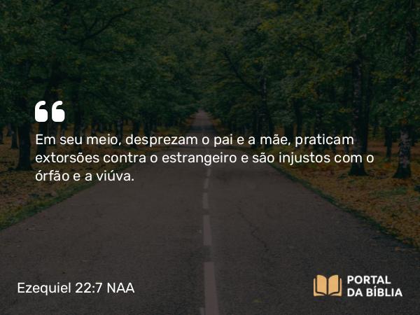 Ezequiel 22:7 NAA - Em seu meio, desprezam o pai e a mãe, praticam extorsões contra o estrangeiro e são injustos com o órfão e a viúva.