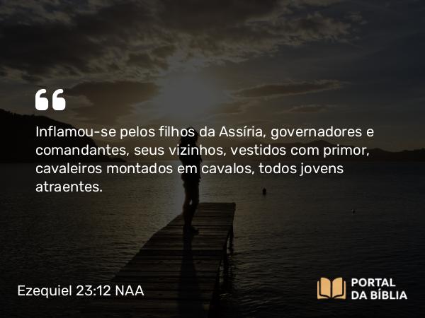 Ezequiel 23:12 NAA - Inflamou-se pelos filhos da Assíria, governadores e comandantes, seus vizinhos, vestidos com primor, cavaleiros montados em cavalos, todos jovens atraentes.