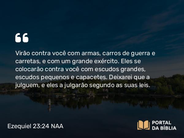 Ezequiel 23:24 NAA - Virão contra você com armas, carros de guerra e carretas, e com um grande exército. Eles se colocarão contra você com escudos grandes, escudos pequenos e capacetes. Deixarei que a julguem, e eles a julgarão segundo as suas leis.