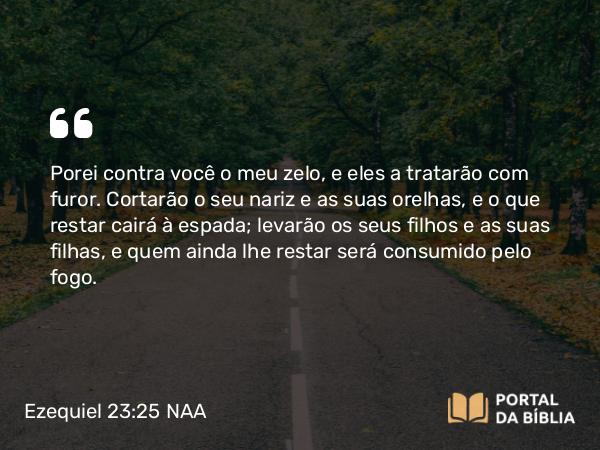 Ezequiel 23:25 NAA - Porei contra você o meu zelo, e eles a tratarão com furor. Cortarão o seu nariz e as suas orelhas, e o que restar cairá à espada; levarão os seus filhos e as suas filhas, e quem ainda lhe restar será consumido pelo fogo.