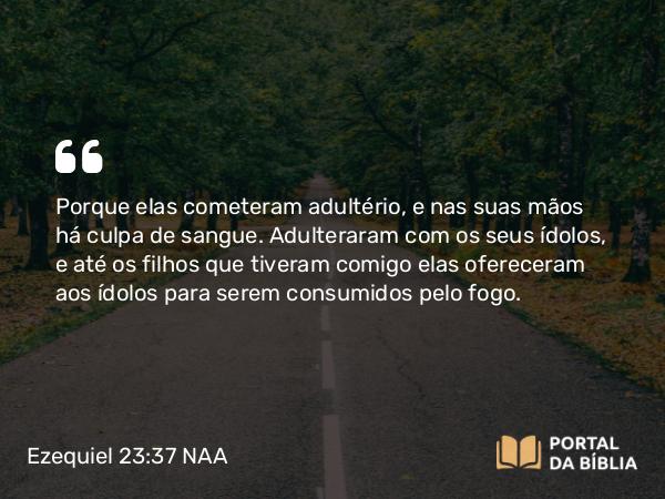 Ezequiel 23:37 NAA - Porque elas cometeram adultério, e nas suas mãos há culpa de sangue. Adulteraram com os seus ídolos, e até os filhos que tiveram comigo elas ofereceram aos ídolos para serem consumidos pelo fogo.