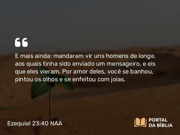 Ezequiel 23:40 NAA - E mais ainda: mandaram vir uns homens de longe, aos quais tinha sido enviado um mensageiro, e eis que eles vieram. Por amor deles, você se banhou, pintou os olhos e se enfeitou com joias.