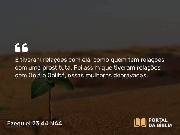 Ezequiel 23:44 NAA - E tiveram relações com ela, como quem tem relações com uma prostituta. Foi assim que tiveram relações com Oolá e Oolibá, essas mulheres depravadas.