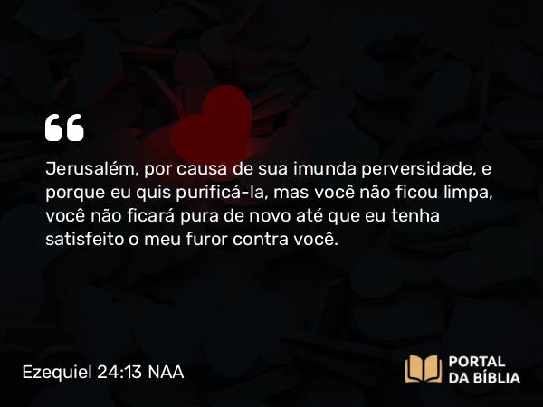 Ezequiel 24:13 NAA - Jerusalém, por causa de sua imunda perversidade, e porque eu quis purificá-la, mas você não ficou limpa, você não ficará pura de novo até que eu tenha satisfeito o meu furor contra você.