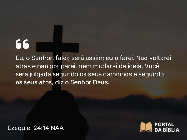 Ezequiel 24:14 NAA - Eu, o Senhor, falei; será assim; eu o farei. Não voltarei atrás e não pouparei, nem mudarei de ideia. Você será julgada segundo os seus caminhos e segundo os seus atos, diz o Senhor Deus.