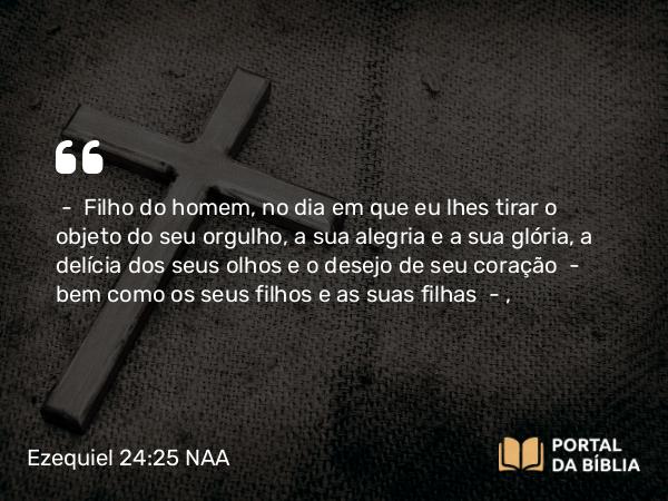 Ezequiel 24:25 NAA - — Filho do homem, no dia em que eu lhes tirar o objeto do seu orgulho, a sua alegria e a sua glória, a delícia dos seus olhos e o desejo de seu coração — bem como os seus filhos e as suas filhas —,