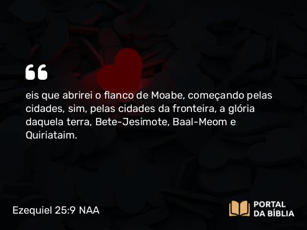 Ezequiel 25:9 NAA - eis que abrirei o flanco de Moabe, começando pelas cidades, sim, pelas cidades da fronteira, a glória daquela terra, Bete-Jesimote, Baal-Meom e Quiriataim.