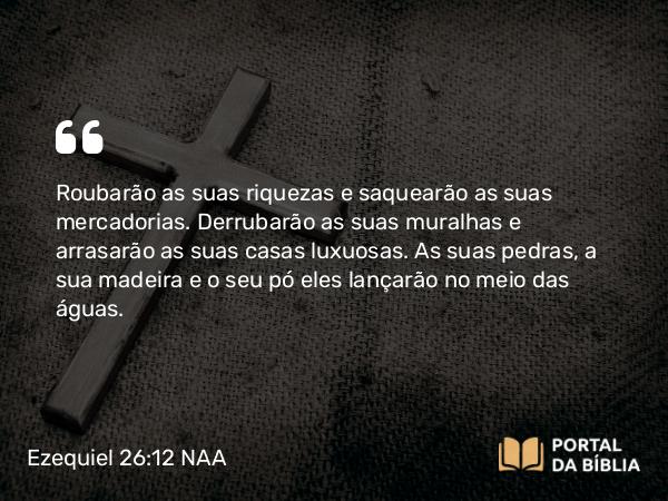 Ezequiel 26:12 NAA - Roubarão as suas riquezas e saquearão as suas mercadorias. Derrubarão as suas muralhas e arrasarão as suas casas luxuosas. As suas pedras, a sua madeira e o seu pó eles lançarão no meio das águas.