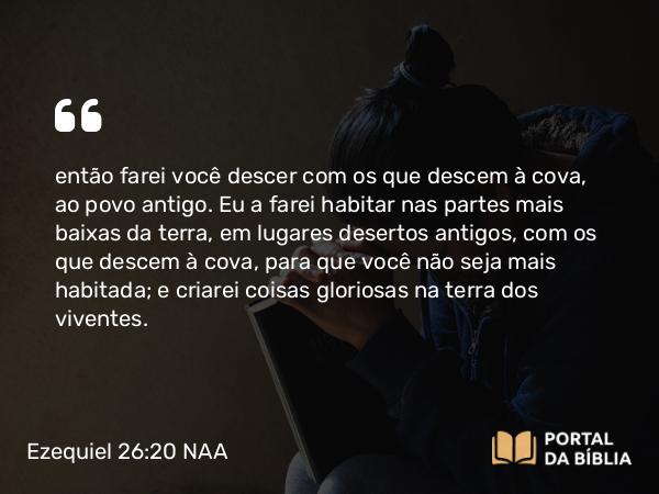 Ezequiel 26:20 NAA - então farei você descer com os que descem à cova, ao povo antigo. Eu a farei habitar nas partes mais baixas da terra, em lugares desertos antigos, com os que descem à cova, para que você não seja mais habitada; e criarei coisas gloriosas na terra dos viventes.