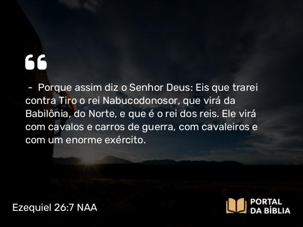 Ezequiel 26:7 NAA - — Porque assim diz o Senhor Deus: Eis que trarei contra Tiro o rei Nabucodonosor, que virá da Babilônia, do Norte, e que é o rei dos reis. Ele virá com cavalos e carros de guerra, com cavaleiros e com um enorme exército.