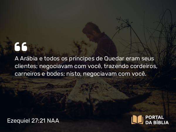 Ezequiel 27:21 NAA - A Arábia e todos os príncipes de Quedar eram seus clientes; negociavam com você, trazendo cordeiros, carneiros e bodes; nisto, negociavam com você.