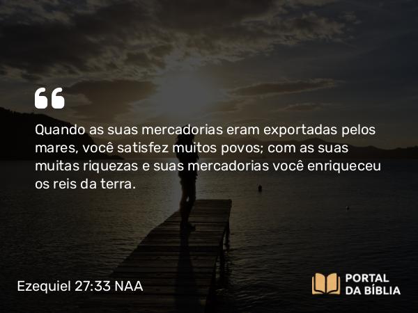 Ezequiel 27:33 NAA - Quando as suas mercadorias eram exportadas pelos mares, você satisfez muitos povos; com as suas muitas riquezas e suas mercadorias você enriqueceu os reis da terra.