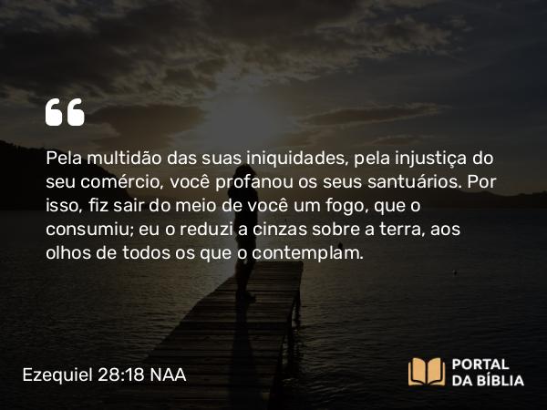 Ezequiel 28:18 NAA - Pela multidão das suas iniquidades, pela injustiça do seu comércio, você profanou os seus santuários. Por isso, fiz sair do meio de você um fogo, que o consumiu; eu o reduzi a cinzas sobre a terra, aos olhos de todos os que o contemplam.