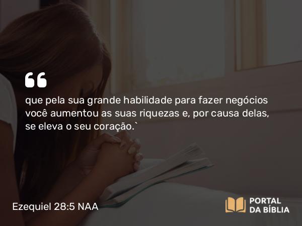 Ezequiel 28:5 NAA - que pela sua grande habilidade para fazer negócios você aumentou as suas riquezas e, por causa delas, se eleva o seu coração.