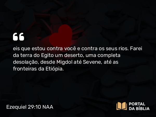 Ezequiel 29:10 NAA - eis que estou contra você e contra os seus rios. Farei da terra do Egito um deserto, uma completa desolação, desde Migdol até Sevene, até as fronteiras da Etiópia.