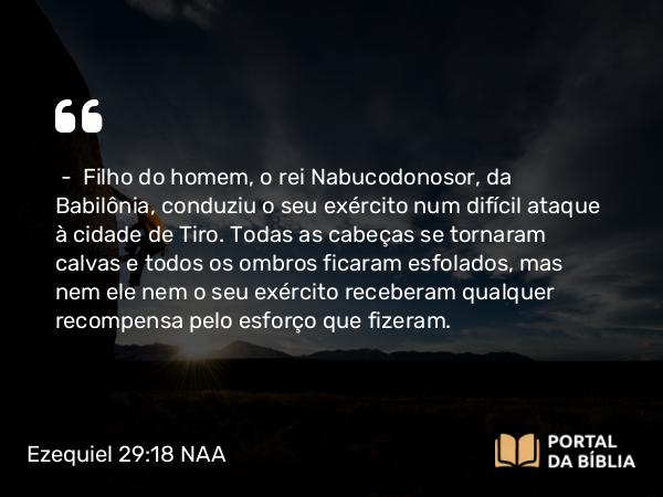 Ezequiel 29:18 NAA - — Filho do homem, o rei Nabucodonosor, da Babilônia, conduziu o seu exército num difícil ataque à cidade de Tiro. Todas as cabeças se tornaram calvas e todos os ombros ficaram esfolados, mas nem ele nem o seu exército receberam qualquer recompensa pelo esforço que fizeram.