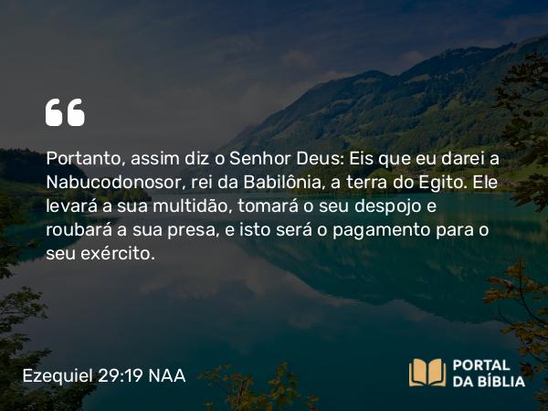 Ezequiel 29:19 NAA - Portanto, assim diz o Senhor Deus: Eis que eu darei a Nabucodonosor, rei da Babilônia, a terra do Egito. Ele levará a sua multidão, tomará o seu despojo e roubará a sua presa, e isto será o pagamento para o seu exército.