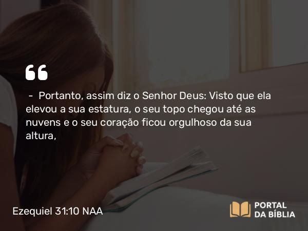 Ezequiel 31:10 NAA - — Portanto, assim diz o Senhor Deus: Visto que ela elevou a sua estatura, o seu topo chegou até as nuvens e o seu coração ficou orgulhoso da sua altura,