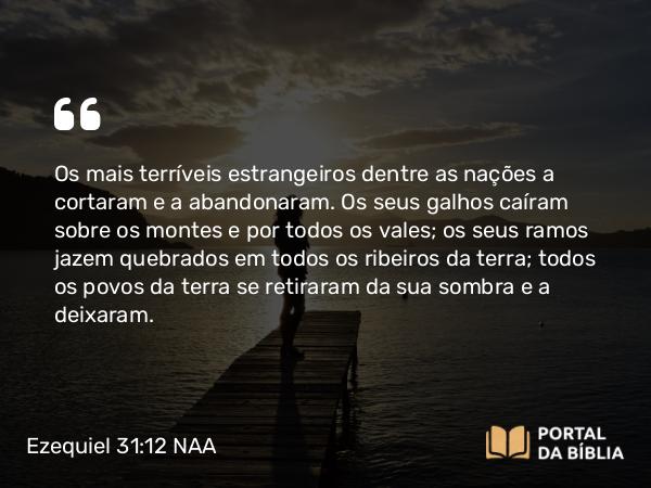 Ezequiel 31:12 NAA - Os mais terríveis estrangeiros dentre as nações a cortaram e a abandonaram. Os seus galhos caíram sobre os montes e por todos os vales; os seus ramos jazem quebrados em todos os ribeiros da terra; todos os povos da terra se retiraram da sua sombra e a deixaram.