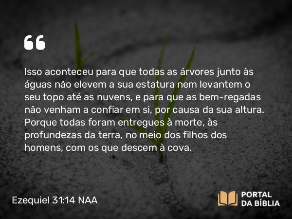 Ezequiel 31:14 NAA - Isso aconteceu para que todas as árvores junto às águas não elevem a sua estatura nem levantem o seu topo até as nuvens, e para que as bem-regadas não venham a confiar em si, por causa da sua altura. Porque todas foram entregues à morte, às profundezas da terra, no meio dos filhos dos homens, com os que descem à cova.