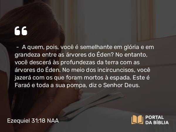 Ezequiel 31:18 NAA - — A quem, pois, você é semelhante em glória e em grandeza entre as árvores do Éden? No entanto, você descerá às profundezas da terra com as árvores do Éden. No meio dos incircuncisos, você jazerá com os que foram mortos à espada. Este é Faraó e toda a sua pompa, diz o Senhor Deus.