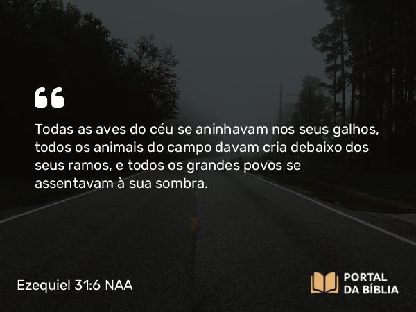 Ezequiel 31:6-7 NAA - Todas as aves do céu se aninhavam nos seus galhos, todos os animais do campo davam cria debaixo dos seus ramos, e todos os grandes povos se assentavam à sua sombra.