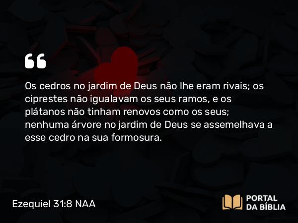 Ezequiel 31:8-9 NAA - Os cedros no jardim de Deus não lhe eram rivais; os ciprestes não igualavam os seus ramos, e os plátanos não tinham renovos como os seus; nenhuma árvore no jardim de Deus se assemelhava a esse cedro na sua formosura.