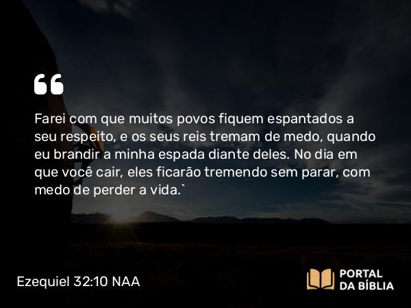 Ezequiel 32:10 NAA - Farei com que muitos povos fiquem espantados a seu respeito, e os seus reis tremam de medo, quando eu brandir a minha espada diante deles. No dia em que você cair, eles ficarão tremendo sem parar, com medo de perder a vida.