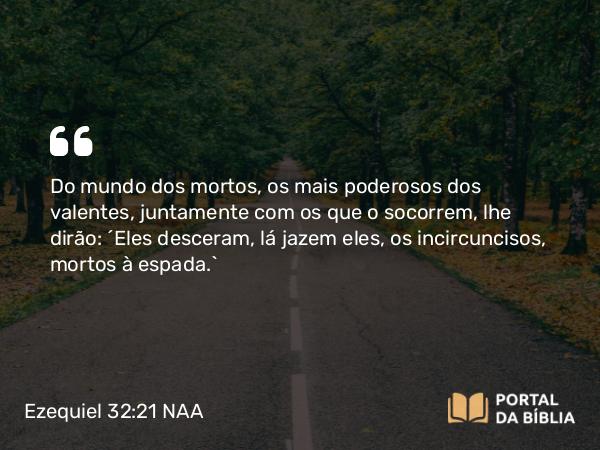 Ezequiel 32:21 NAA - Do mundo dos mortos, os mais poderosos dos valentes, juntamente com os que o socorrem, lhe dirão: 