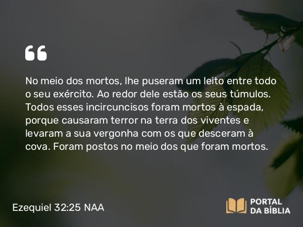 Ezequiel 32:25 NAA - No meio dos mortos, lhe puseram um leito entre todo o seu exército. Ao redor dele estão os seus túmulos. Todos esses incircuncisos foram mortos à espada, porque causaram terror na terra dos viventes e levaram a sua vergonha com os que desceram à cova. Foram postos no meio dos que foram mortos.