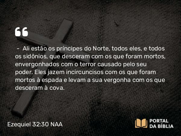 Ezequiel 32:30 NAA - — Ali estão os príncipes do Norte, todos eles, e todos os sidônios, que desceram com os que foram mortos, envergonhados com o terror causado pelo seu poder. Eles jazem incircuncisos com os que foram mortos à espada e levam a sua vergonha com os que desceram à cova.