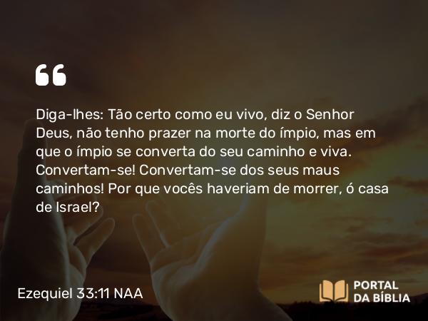 Ezequiel 33:11-20 NAA - Diga-lhes: Tão certo como eu vivo, diz o Senhor Deus, não tenho prazer na morte do ímpio, mas em que o ímpio se converta do seu caminho e viva. Convertam-se! Convertam-se dos seus maus caminhos! Por que vocês haveriam de morrer, ó casa de Israel?