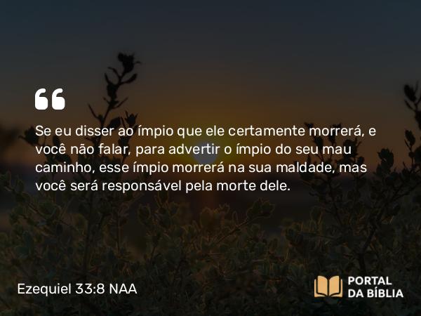 Ezequiel 33:8 NAA - Se eu disser ao ímpio que ele certamente morrerá, e você não falar, para advertir o ímpio do seu mau caminho, esse ímpio morrerá na sua maldade, mas você será responsável pela morte dele.